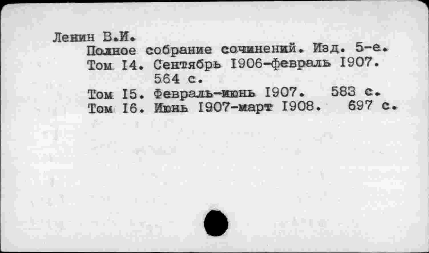 ﻿Ленин В.И.
Полное собрание сочинений. Изд. 5-е.
Том 14. Сентябрь 1906-февраль 1907.
564 с.
Том 15. Февраль-июнь 1907.	583 с.
Том 16. Июнь 1907-март 1908.	697 с